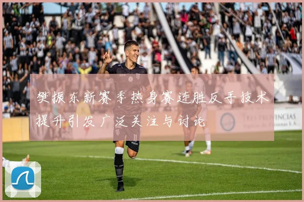 樊振东新赛季热身赛连胜反手技术提升引发广泛关注与讨论