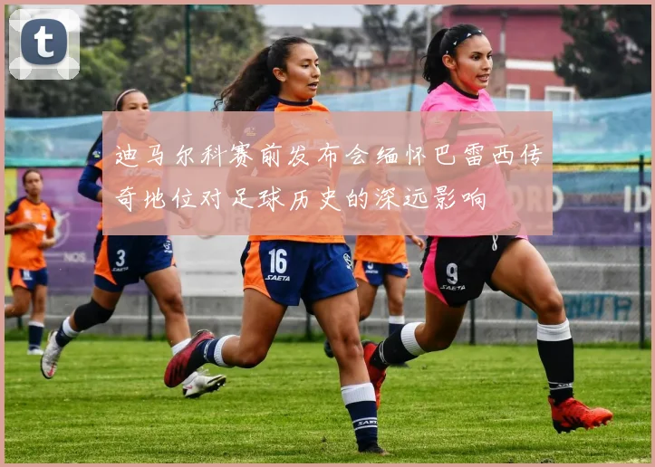 迪马尔科赛前发布会缅怀巴雷西传奇地位对足球历史的深远影响