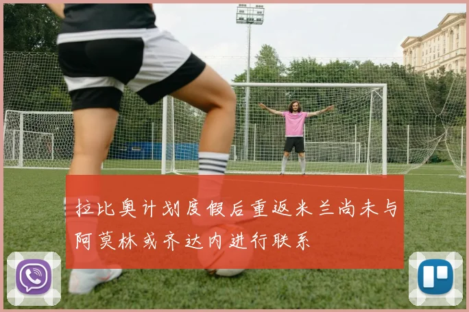 拉比奥计划度假后重返米兰尚未与阿莫林或齐达内进行联系