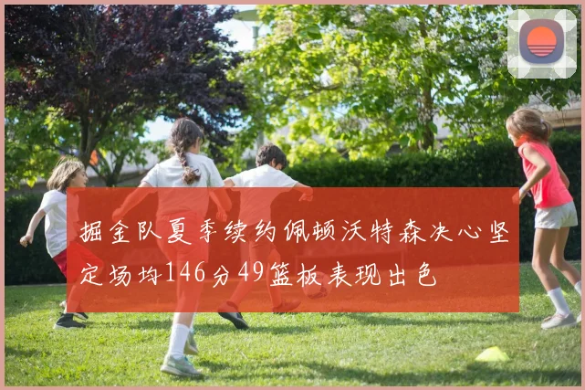 掘金队夏季续约佩顿沃特森决心坚定场均146分49篮板表现出色