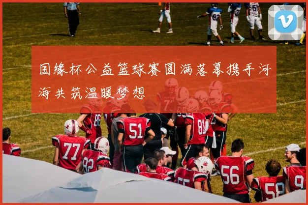 国缘杯公益篮球赛圆满落幕携手河海共筑温暖梦想