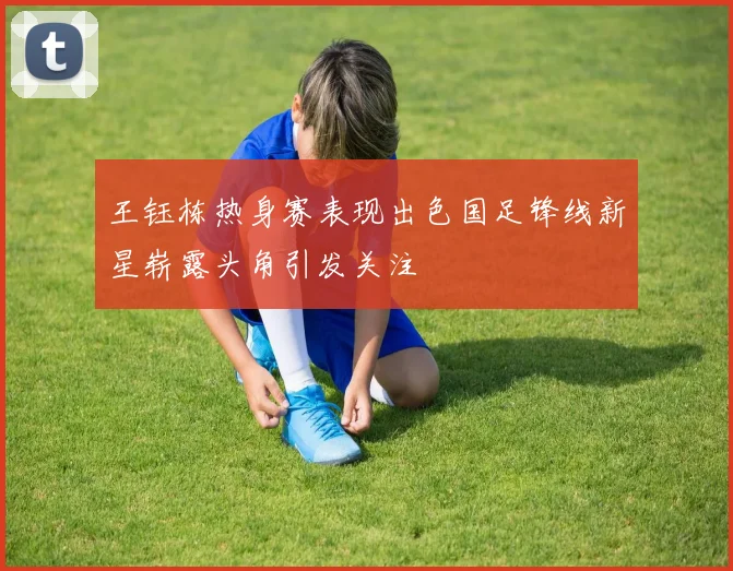 王钰栋热身赛表现出色国足锋线新星崭露头角引发关注