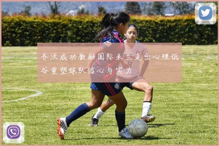 齐沃成功激励国际米兰走出心理低谷重塑球队信心与实力