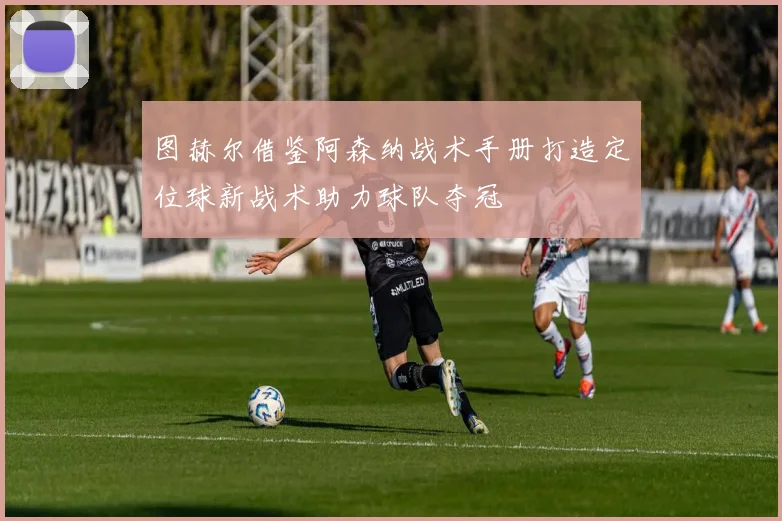 图赫尔借鉴阿森纳战术手册打造定位球新战术助力球队夺冠