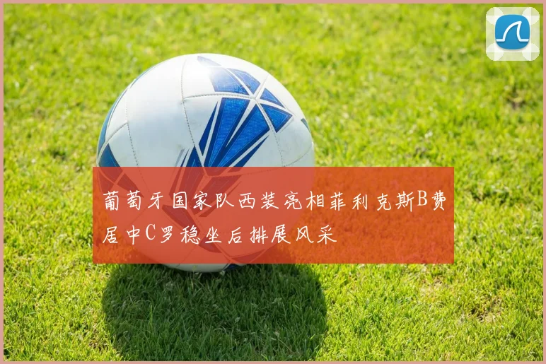葡萄牙国家队西装亮相菲利克斯B费居中C罗稳坐后排展风采