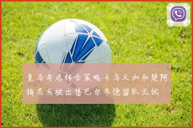 皇马考虑转会策略卡马文加和楚阿梅尼或被出售巴尔韦德留队无忧