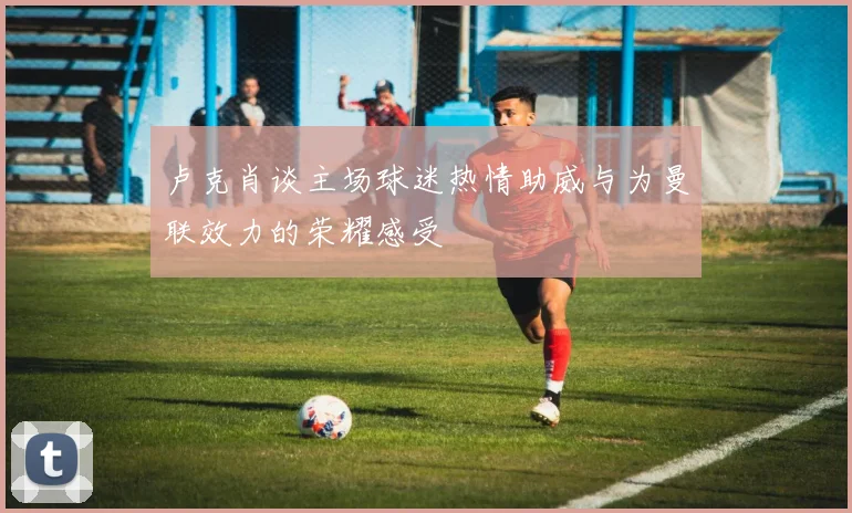 卢克肖谈主场球迷热情助威与为曼联效力的荣耀感受