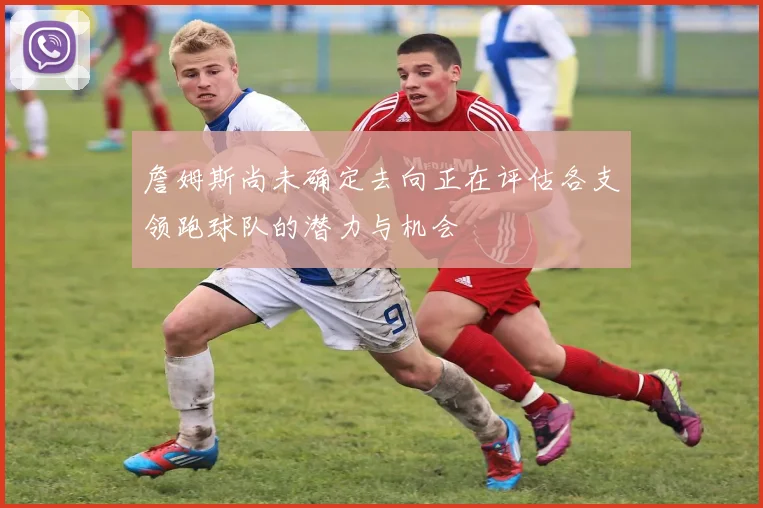 詹姆斯尚未确定去向正在评估各支领跑球队的潜力与机会