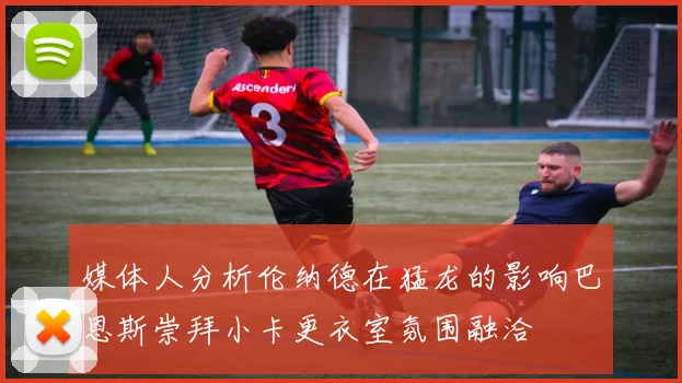 媒体人分析伦纳德在猛龙的影响巴恩斯崇拜小卡更衣室氛围融洽