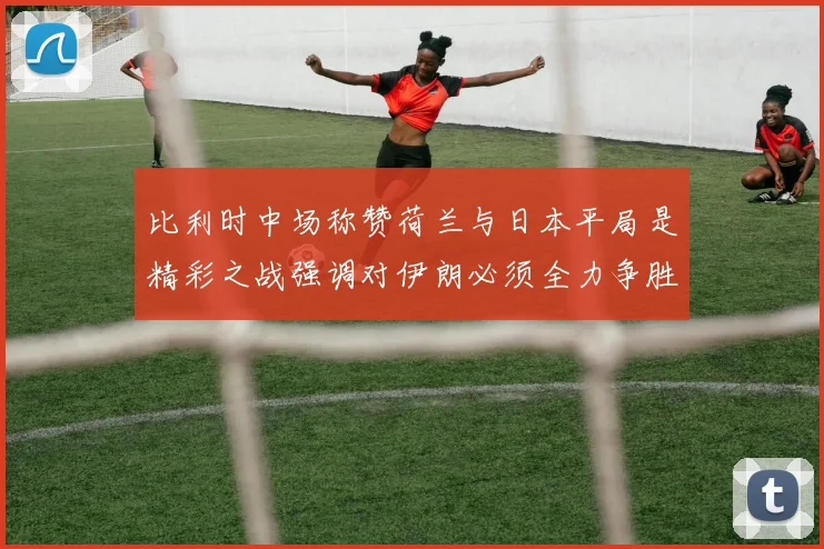 比利时中场称赞荷兰与日本平局是精彩之战强调对伊朗必须全力争胜