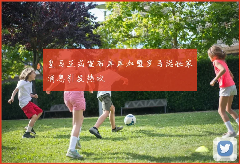 皇马正式宣布库库加盟罗马诺独家消息引发热议