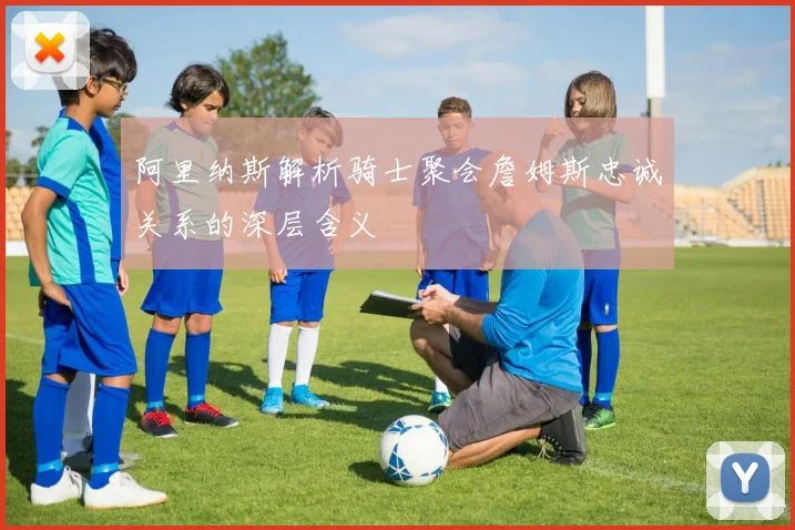 阿里纳斯解析骑士聚会詹姆斯忠诚关系的深层含义