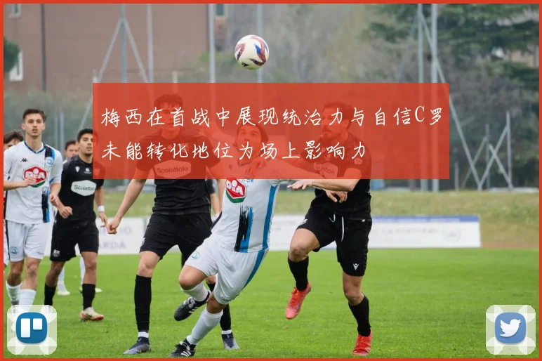 梅西在首战中展现统治力与自信C罗未能转化地位为场上影响力