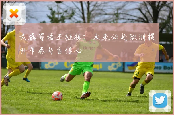 武磊寄语王钰栋：未来必赴欧洲提升节奏与自信心