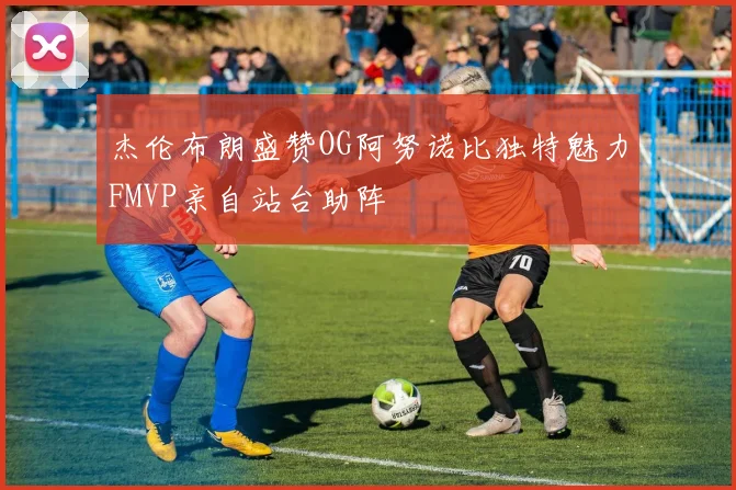 杰伦布朗盛赞OG阿努诺比独特魅力FMVP亲自站台助阵