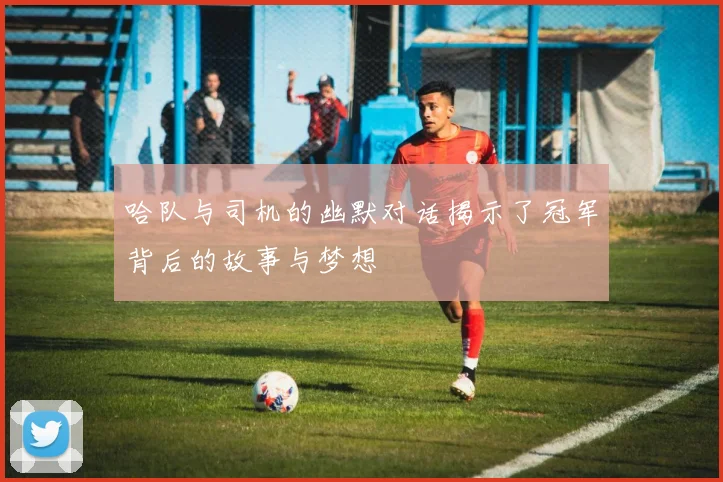 哈队与司机的幽默对话揭示了冠军背后的故事与梦想