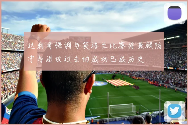 达利奇强调与英格兰比赛将兼顾防守与进攻过去的成功已成历史