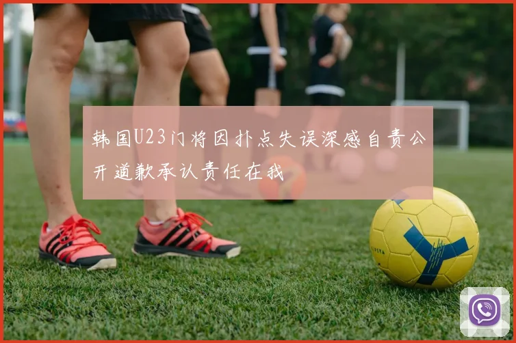韩国U23门将因扑点失误深感自责公开道歉承认责任在我