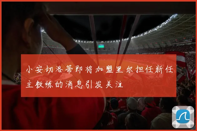小安切洛蒂即将加盟里尔担任新任主教练的消息引发关注