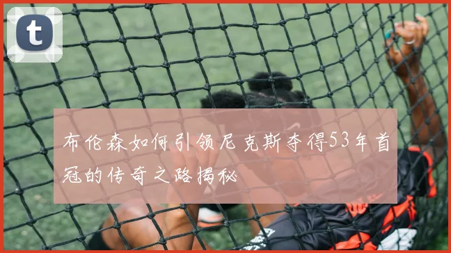 布伦森如何引领尼克斯夺得53年首冠的传奇之路揭秘