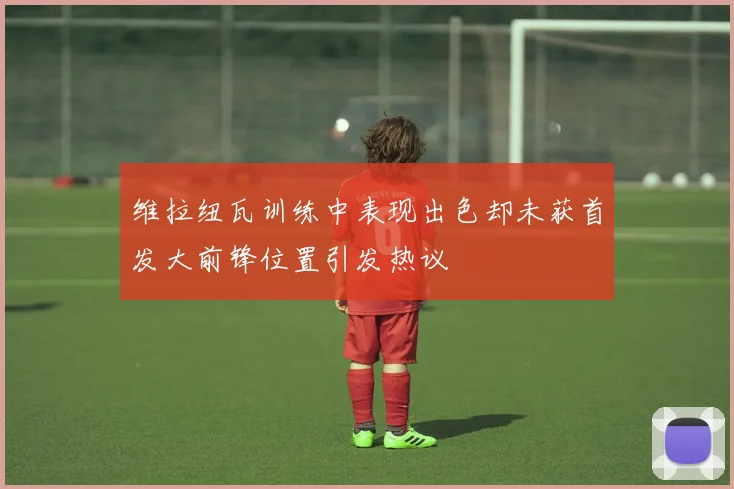 维拉纽瓦训练中表现出色却未获首发大前锋位置引发热议