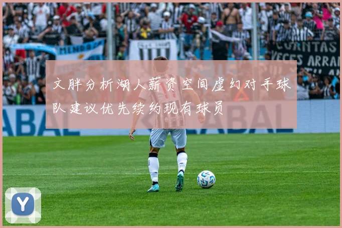 文胖分析湖人薪资空间虚幻对手球队建议优先续约现有球员