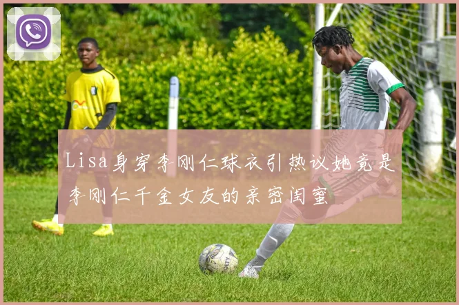Lisa身穿李刚仁球衣引热议她竟是李刚仁千金女友的亲密闺蜜