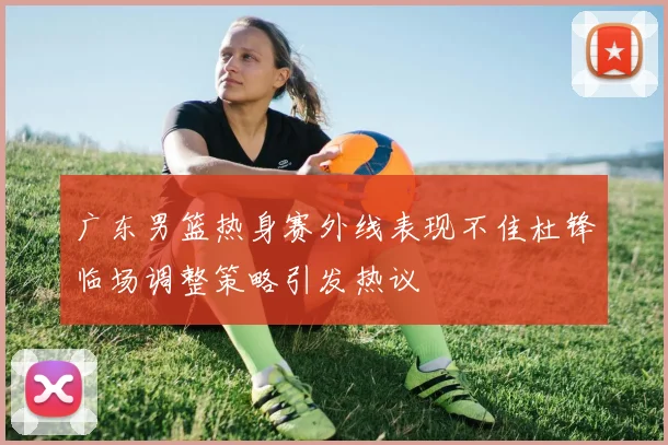 广东男篮热身赛外线表现不佳杜锋临场调整策略引发热议