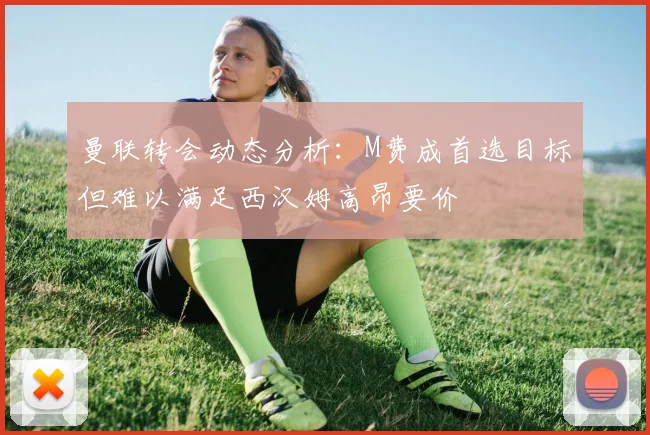 曼联转会动态分析：M费成首选目标但难以满足西汉姆高昂要价