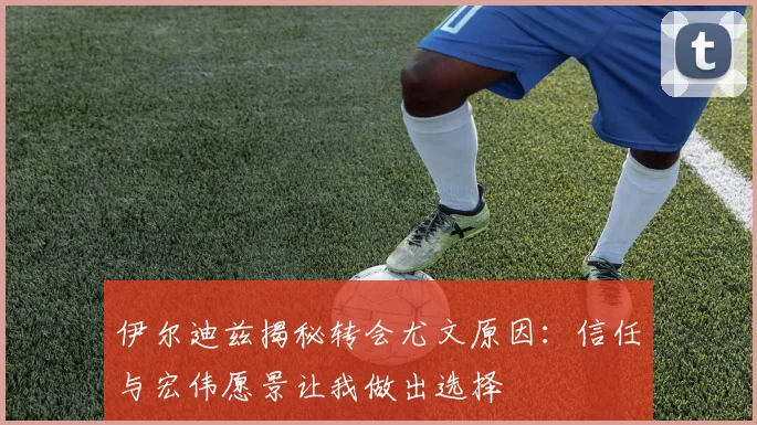 伊尔迪兹揭秘转会尤文原因：信任与宏伟愿景让我做出选择