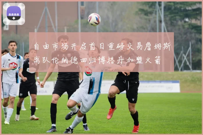 自由市场开启首日重磅交易詹姆斯离队伦纳德回归博格丹加盟火箭