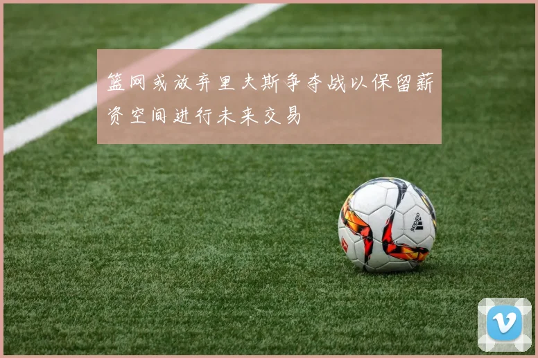 篮网或放弃里夫斯争夺战以保留薪资空间进行未来交易